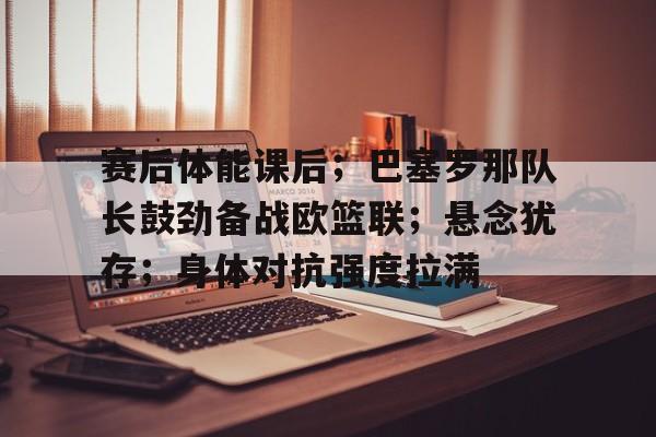 ag体育网站-赛后体能课后；巴塞罗那队长鼓劲备战欧篮联；悬念犹存；身体对抗强度拉满